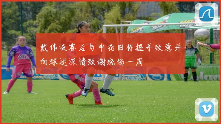 戴伟浚赛后与申花旧将握手致意并向球迷深情致谢绕场一周