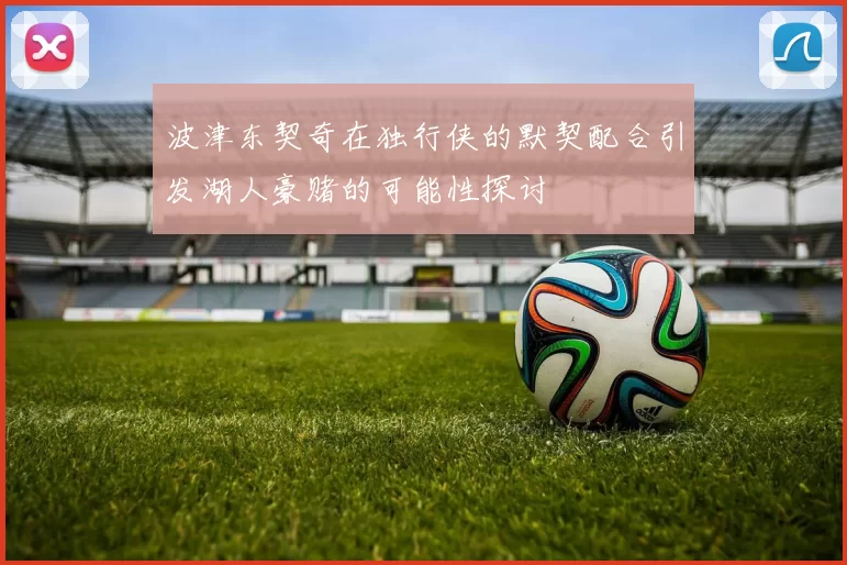 波津东契奇在独行侠的默契配合引发湖人豪赌的可能性探讨