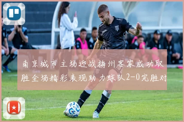 南京城市主场迎战梅州客家成功取胜全场精彩表现助力球队2-0完胜对手