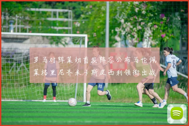 罗马对阵莱切首发阵容公布马伦佩莱格里尼齐米卡斯皮西利领衔出战