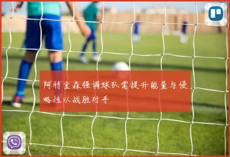 阿特金森强调球队需提升能量与侵略性以战胜对手