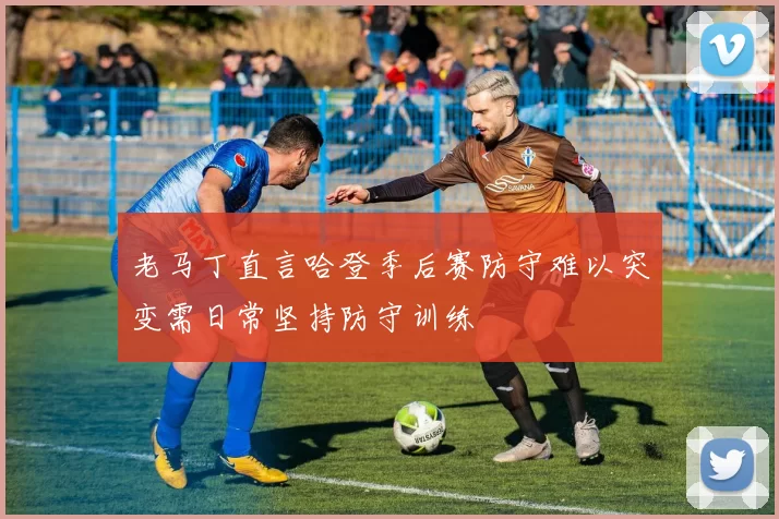 老马丁直言哈登季后赛防守难以突变需日常坚持防守训练