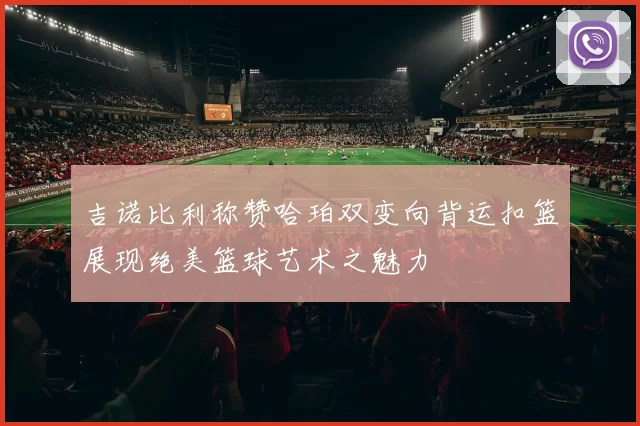 吉诺比利称赞哈珀双变向背运扣篮展现绝美篮球艺术之魅力