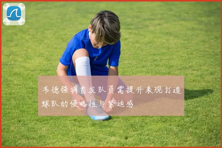韦德强调首发队员需提升表现打造球队的侵略性与紧迫感