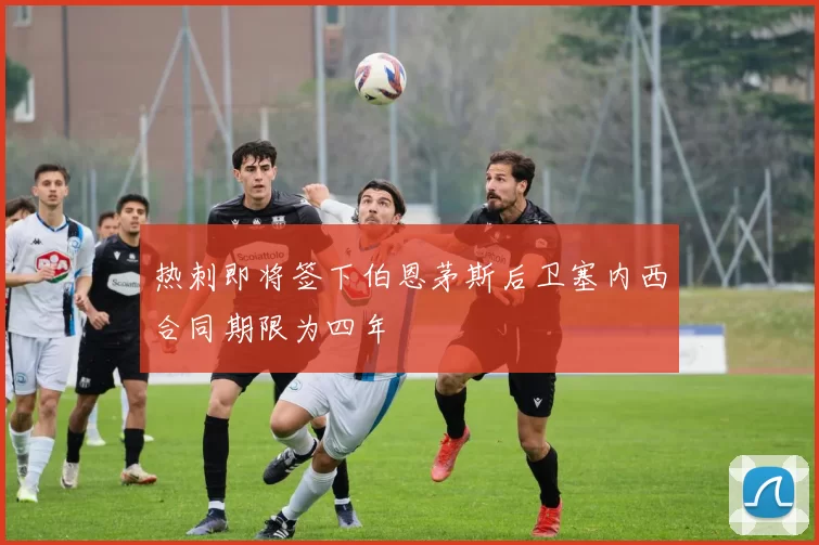 热刺即将签下伯恩茅斯后卫塞内西合同期限为四年