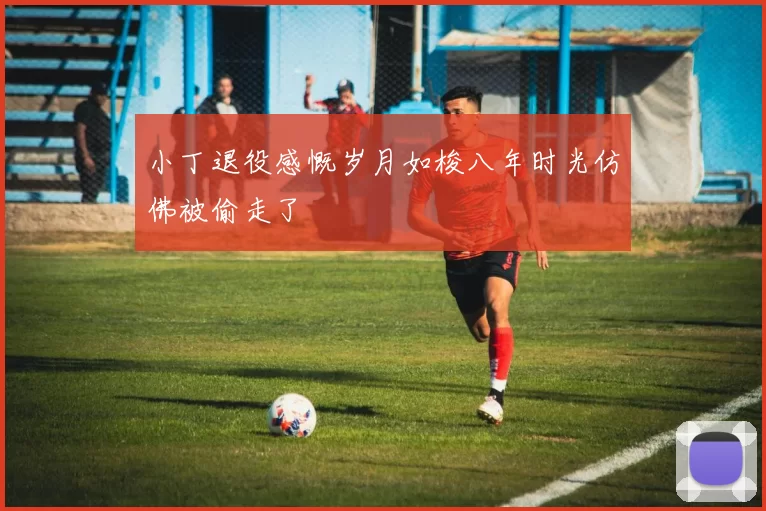 小丁退役感慨岁月如梭八年时光仿佛被偷走了
