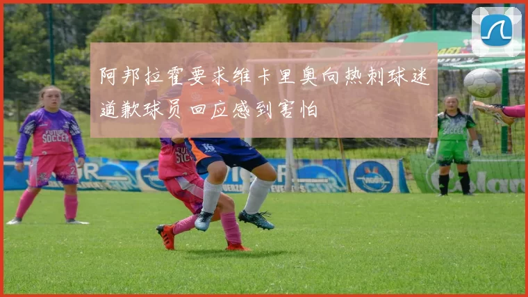 阿邦拉霍要求维卡里奥向热刺球迷道歉球员回应感到害怕