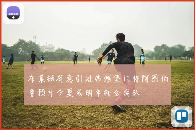 布莱顿有意引进弗赖堡门将阿图伯鲁预计今夏或明年转会离队