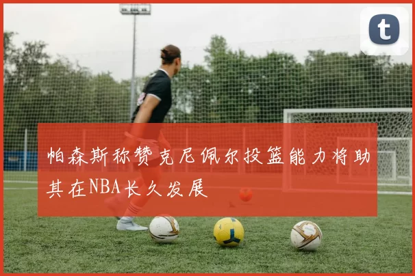 帕森斯称赞克尼佩尔投篮能力将助其在NBA长久发展