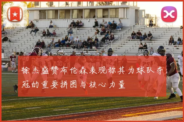 徐杰盛赞布伦森表现称其为球队夺冠的重要拼图与核心力量